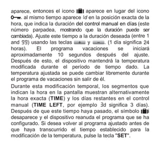 aparece, entonces el icono aparece en lugar del icono
. al mismo tiempo aparece d en la posición exacta de la
hora, que indica la duración del control manual en días (este
número parpadea, mostrando que la duración puede ser
cambiada). Ajuste este tiempo a la duración deseada (entre 1
and ) usando las teclas y . (1 día significa 24
horas). El programa vacaciones se iniciará
aproximadamente 10 segundos después del ajuste.
Después de esto, el dispositivo mantendrá la temperatura
modificada durante el período de tiempo dado. La
temperatura ajustada se puede cambiar libremente durante
el programa de vacaciones sin salir de él.
Durante esta modificación temporal, los segmentos que
indican la hora en la pantalla muestran alternativamente
la hora exacta (TIME) y los días restantes en el control
manual (TIME LEFT, por ejemplo d significa 3 días).
Después de que este tiempo haya pasado, el símbolo i
desaparece y el dispositivo reanuda el programa que se ha
configurado. Si desea volver al programa ajustado antes de
que haya transcurrido el tiempo establecido para la
modificación de la temperatura, pulse la tecla "SET".
 