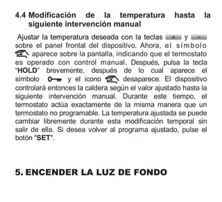 4.4 Modificación de la temperatura hasta la
siguiente intervención manual
Ajustar la temperatura deseada con la teclas y
sobre el panel frontal del dispositivo. Ahora, el símbolo
aparece sobre la pantalla, indicando que el termostato
es operado con control manual. Después, pulsa la tecla
“HOLD” brevemente, después de lo cual aparece el
símbolo y el icono desaparece. El dispositivo
controlará entonces la caldera según el valor ajustado hasta la
siguiente intervención manual. Durante este tiempo, el
termostato actúa exactamente de la misma manera que un
termostato no programable. La temperatura ajustada se puede
cambiar libremente durante esta modificación temporal sin
salir de ella. Si desea volver al programa ajustado, pulse el
botón "SET".
5. ENCENDER LA LUZ DE FONDO
 