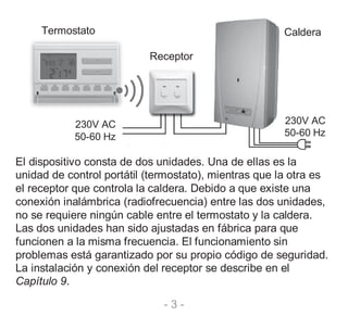 - 3 -
Termostato Caldera
Receptor
230V AC
50-60 Hz
230V AC
50-60 Hz
El dispositivo consta de dos unidades. Una de ellas es la
unidad de control portátil (termostato), mientras que la otra es
el receptor que controla la caldera. Debido a que existe una
conexión inalámbrica (radiofrecuencia) entre las dos unidades,
no se requiere ningún cable entre el termostato y la caldera.
Las dos unidades han sido ajustadas en fábrica para que
funcionen a la misma frecuencia. El funcionamiento sin
problemas está garantizado por su propio código de seguridad.
La instalación y conexión del receptor se describe en el
Capítulo 9.
 