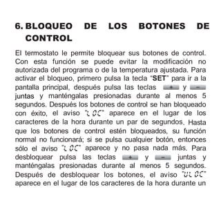 6. BLOQUEO DE LOS BOTONES DE
CONTROL
El termostato le permite bloquear sus botones de control.
Con esta función se puede evitar la modificación no
autorizada del programa o de la temperatura ajustada. Para
activar el bloqueo, primero pulsa la tecla “SET” para ir a la
pantalla principal, después pulsa las teclas y
juntas y manténgalas presionadas durante al menos 5
segundos. Después los botones de control se han bloqueado
con éxito, el aviso ” ” aparece en el lugar de los
caracteres de la hora durante un par de segundos. Hasta
que los botones de control estén bloqueados, su función
normal no funcionará; si se pulsa cualquier botón, entonces
sólo el aviso ” ” aparece y no pasa nada más. Para
desbloquear pulsa las teclas y juntas y
manténgalas presionadas durante al menos 5 segundos.
Después de desbloquear los botones, el aviso ” ”
aparece en el lugar de los caracteres de la hora durante un
 