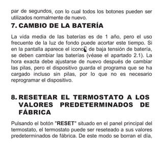 par de segundos, con lo cual todos los botones pueden ser
utilizados normalmente de nuevo.
7. CAMBIO DE LA BATERÍA
La vida media de las baterías es de 1 año, pero el uso
frecuente de la luz de fondo puede acortar este tiempo. Si
en la pantalla aparece el icono de baja tensión de batería,
se deben cambiar las baterías (véase el apartado 2.1). La
hora exacta debe ajustarse de nuevo después de cambiar
las pilas, pero el dispositivo guarda el programa que se ha
cargado incluso sin pilas, por lo que no es necesario
reprogramar el dispositivo.
8. RESETEAR EL TERMOSTATO A LOS
VALORES PREDETERMINADOS DE
FÁBRICA
Pulsando el botón "RESET" situado en el panel principal del
termostato, el termostato puede ser reseteado a sus valores
predeterminados de fábrica. De este modo se borran el día,
 