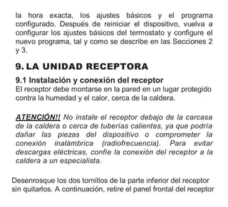 la hora exacta, los ajustes básicos y el programa
configurado. Después de reiniciar el dispositivo, vuelva a
configurar los ajustes básicos del termostato y configure el
nuevo programa, tal y como se describe en las Secciones 2
y 3.
9. LA UNIDAD RECEPTORA
9.1 Instalación y conexión del receptor
El receptor debe montarse en la pared en un lugar protegido
contra la humedad y el calor, cerca de la caldera.
ATENCIÓN!! No instale el receptor debajo de la carcasa
de la caldera o cerca de tuberías calientes, ya que podría
dañar las piezas del dispositivo o comprometer la
conexión inalámbrica (radiofrecuencia). Para evitar
descargas eléctricas, confíe la conexión del receptor a la
caldera a un especialista.
Desenrosque los dos tornillos de la parte inferior del receptor
sin quitarlos. A continuación, retire el panel frontal del receptor
 