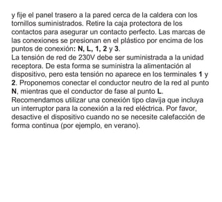 y fije el panel trasero a la pared cerca de la caldera con los
tornillos suministrados. Retire la caja protectora de los
contactos para asegurar un contacto perfecto. Las marcas de
las conexiones se presionan en el plástico por encima de los
puntos de conexión: N, L, 1, 2 y 3.
La tensión de red de 230V debe ser suministrada a la unidad
receptora. De esta forma se suministra la alimentación al
dispositivo, pero esta tensión no aparece en los terminales 1 y
2. Proponemos conectar el conductor neutro de la red al punto
N, mientras que el conductor de fase al punto L.
Recomendamos utilizar una conexión tipo clavija que incluya
un interruptor para la conexión a la red eléctrica. Por favor,
desactive el dispositivo cuando no se necesite calefacción de
forma continua (por ejemplo, en verano).
 