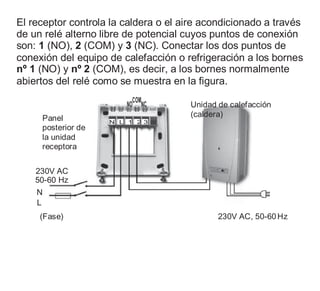El receptor controla la caldera o el aire acondicionado a través
de un relé alterno libre de potencial cuyos puntos de conexión
son: 1 (NO), 2 (COM) y 3 (NC). Conectar los dos puntos de
conexión del equipo de calefacción o refrigeración a los bornes
nº 1 (NO) y nº 2 (COM), es decir, a los bornes normalmente
abiertos del relé como se muestra en la figura.
Panel
posterior de
la unidad
receptora
NO
COM
NC
N L 1 2 3
Unidad de calefacción
(caldera)
230V AC
50-60 Hz
N
L
(Fase) 230V AC, 50-60Hz
 