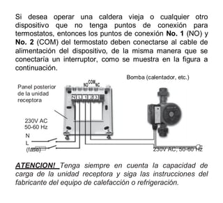 Si desea operar una caldera vieja o cualquier otro
dispositivo que no tenga puntos de conexión para
termostatos, entonces los puntos de conexión No. 1 (NO) y
No. 2 (COM) del termostato deben conectarse al cable de
alimentación del dispositivo, de la misma manera que se
conectaría un interruptor, como se muestra en la figura a
continuación.
Bomba (calentador, etc.)
NO
COM
NC
N L 1 2 3
230V AC
50-60 Hz
N
L
(fase) 230V AC, 50-60 Hz
ATENCION! Tenga siempre en cuenta la capacidad de
carga de la unidad receptora y siga las instrucciones del
fabricante del equipo de calefacción o refrigeración.
Panel posterior
de la unidad
receptora
 