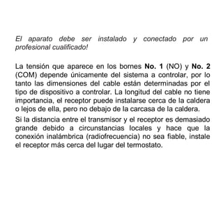 El aparato debe ser instalado y conectado por un
profesional cualificado!
La tensión que aparece en los bornes No. 1 (NO) y No. 2
(COM) depende únicamente del sistema a controlar, por lo
tanto las dimensiones del cable están determinadas por el
tipo de dispositivo a controlar. La longitud del cable no tiene
importancia, el receptor puede instalarse cerca de la caldera
o lejos de ella, pero no debajo de la carcasa de la caldera.
Si la distancia entre el transmisor y el receptor es demasiado
grande debido a circunstancias locales y hace que la
conexión inalámbrica (radiofrecuencia) no sea fiable, instale
el receptor más cerca del lugar del termostato.
 