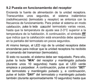 9.2 Puesta en funcionamiento del receptor
Encienda la fuente de alimentación de la unidad receptora.
Transcurridos unos segundos, el sistema inalámbrico
(radiofrecuencia) (termostato y receptor) se sintoniza con la
frecuencia de funcionamiento. Para probar el sistema en modo
calefacción, pulsa la tecla del termostato varias veces,
hasta que la temperatura de ajuste sea 2-3°C superior a la
temperatura de la habitación. A continuación, el símbolo
que indica que la calefacción está encendida debe aparecer
en la pantalla del termostato en pocos segundos.
Al mismo tiempo, el LED rojo de la unidad receptora debe
encenderse para indicar que la unidad receptora ha recibido
el comando del transmisor (termostato).
Si esto no sucede, el sistema debe ser reajustado. Para ello,
pulse la tecla "M/A" del receptor y manténgala pulsada
(durante unos 10 segundos) hasta que el LED verde
empiece a parpadear. A continuación, pulse el botón "SET"
del termostato y manténgalo pulsado y, a continuación,
pulse el botón "DAY" del termostato y manténgalo pulsado
también (durante aproximadamente 10 segundos) hasta que
 
