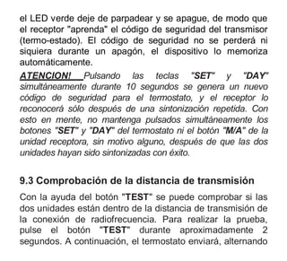 el LED verde deje de parpadear y se apague, de modo que
el receptor "aprenda" el código de seguridad del transmisor
(termo-estado). El código de seguridad no se perderá ni
siquiera durante un apagón, el dispositivo lo memoriza
automáticamente.
ATENCION! Pulsando las teclas "SET" y "DAY"
simultáneamente durante 10 segundos se genera un nuevo
código de seguridad para el termostato, y el receptor lo
reconocerá sólo después de una sintonización repetida. Con
esto en mente, no mantenga pulsados simultáneamente los
botones "SET" y "DAY" del termostato ni el botón "M/A" de la
unidad receptora, sin motivo alguno, después de que las dos
unidades hayan sido sintonizadas con éxito.
9.3 Comprobación de la distancia de transmisión
Con la ayuda del botón "TEST" se puede comprobar si las
dos unidades están dentro de la distancia de transmisión de
la conexión de radiofrecuencia. Para realizar la prueba,
pulse el botón "TEST" durante aproximadamente 2
segundos. A continuación, el termostato enviará, alternando
 