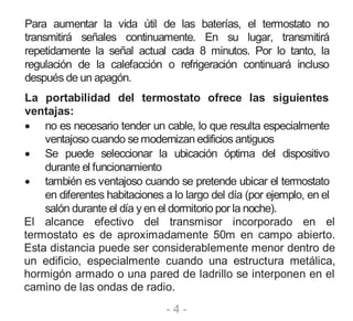 - 4 -
Para aumentar la vida útil de las baterías, el termostato no
transmitirá señales continuamente. En su lugar, transmitirá
repetidamente la señal actual cada 8 minutos. Por lo tanto, la
regulación de la calefacción o refrigeración continuará incluso
después de un apagón.
La portabilidad del termostato ofrece las siguientes
ventajas:
 no es necesario tender un cable, lo que resulta especialmente
ventajoso cuando se modernizan edificios antiguos
 Se puede seleccionar la ubicación óptima del dispositivo
durante el funcionamiento
 también es ventajoso cuando se pretende ubicar el termostato
en diferentes habitaciones a lo largo del día (por ejemplo, en el
salón durante el día y en el dormitorio por la noche).
El alcance efectivo del transmisor incorporado en el
termostato es de aproximadamente 50m en campo abierto.
Esta distancia puede ser considerablemente menor dentro de
un edificio, especialmente cuando una estructura metálica,
hormigón armado o una pared de ladrillo se interponen en el
camino de las ondas de radio.
 