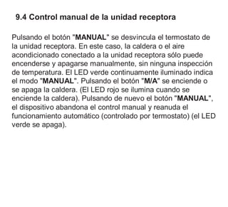 9.4 Control manual de la unidad receptora
Pulsando el botón "MANUAL" se desvincula el termostato de
la unidad receptora. En este caso, la caldera o el aire
acondicionado conectado a la unidad receptora sólo puede
encenderse y apagarse manualmente, sin ninguna inspección
de temperatura. El LED verde continuamente iluminado indica
el modo "MANUAL". Pulsando el botón "M/A" se enciende o
se apaga la caldera. (El LED rojo se ilumina cuando se
enciende la caldera). Pulsando de nuevo el botón "MANUAL",
el dispositivo abandona el control manual y reanuda el
funcionamiento automático (controlado por termostato) (el LED
verde se apaga).
 