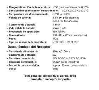 ‒ Rango calibración de temperatura: ±3°C (en incrementos de 0.1°C)
‒ Sensibilidad conmutación seleccionable: ±0.1°C; ±0.2°C; ±0.3°C
‒ Temperatura de almacenamiento: -10°C to +40°C
‒ Voltaje de batería: 2 x 1.5V pilas alcalínas
(tipo LR6; tamaño AA)
‒ Consumo de potencia: 1.3mW
‒ Vida útil de la batería: aprox. 1 año
‒ Frecuencia de operación: 868.35MHz
‒ Dimensiones: 130 x 80 x 22mm (sin soporte)
‒ Peso: 112g
‒ Tipo de sensor de temperatura: NTC 10kΩ ±1% at 25°C
Datos técnicos del Receptor:
‒ Tensión de alimentación: 230V AC, 50Hz
‒ Consumo de potencia: 6W
‒ Tensión commutable: 24V AC/DC to 250V AC, 50Hz
‒ Corriente commutable: 6A (2A carga inductiva)
‒ Distancia de transmisión: approx. 50m en campo abierto
‒ Peso: 150g
Total peso del dispositivo: aprox. 305g
(termostato+receptor+soporte)
 