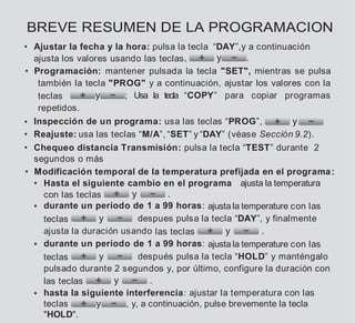 BREVE RESUMEN DE LA PROGRAMACION
• Ajustar la fecha y la hora: pulsa la tecla “DAY”,y a continuación
ajusta los valores usando las teclas, y .
• Programación: mantener pulsada la tecla "SET", mientras se pulsa
también la tecla "PROG" y a continuación, ajustar los valores con la
teclas y ; Usa la tecla “COPY” para copiar programas
repetidos.
• Inspección de un programa: usa las teclas “PROG”, y
• Reajuste: usa las teclas “M/A”, “SET” y “DAY” (véase Sección 9.2).
• Chequeo distancia Transmisión: pulsa la tecla “TEST” durante 2
segundos o más
• Modificación temporal de la temperatura prefijada en el programa:
• Hasta el siguiente cambio en el programa ajusta la temperatura
con las teclas y .
• durante un período de 1 a 99 horas: ajusta la temperature con las
teclas y despues pulsa la tecla “DAY”, y finalmente
ajusta la duración usando las teclas y .
• durante un período de 1 a 99 horas: ajusta la temperature con las
teclas y después pulsa la tecla “HOLD” y manténgalo
pulsado durante 2 segundos y, por último, configure la duración con
las teclas y .
• hasta la siguiente interferencia: ajustar la temperatura con las
teclas y , y, a continuación, pulse brevemente la tecla
"HOLD".
 