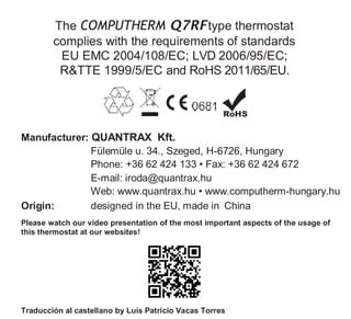 The COMPUTHERM Q7RFtype thermostat
complies with the requirements of standards
EU EMC 2004/108/EC; LVD 2006/95/EC;
R&TTE 1999/5/EC and RoHS 2011/65/EU.
Manufacturer: QUANTRAX Kft.
Fülemüle u. 34., Szeged, H-6726, Hungary
Phone: +36 62 424 133 • Fax: +36 62 424 672
E-mail: iroda@quantrax.hu
Web: www.quantrax.hu • www.computherm-hungary.hu
Origin: designed in the EU, made in China
Please watch our video presentation of the most important aspects of the usage of
this thermostat at our websites!
Traducción al castellano by Luis Patricio Vacas Torres
 