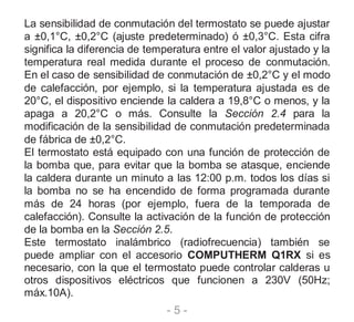 - 5 -
La sensibilidad de conmutación del termostato se puede ajustar
a ±0,1°C, ±0,2°C (ajuste predeterminado) ó ±0,3°C. Esta cifra
significa la diferencia de temperatura entre el valor ajustado y la
temperatura real medida durante el proceso de conmutación.
En el caso de sensibilidad de conmutación de ±0,2°C y el modo
de calefacción, por ejemplo, si la temperatura ajustada es de
20°C, el dispositivo enciende la caldera a 19,8°C o menos, y la
apaga a 20,2°C o más. Consulte la Sección 2.4 para la
modificación de la sensibilidad de conmutación predeterminada
de fábrica de ±0,2°C.
El termostato está equipado con una función de protección de
la bomba que, para evitar que la bomba se atasque, enciende
la caldera durante un minuto a las 12:00 p.m. todos los días si
la bomba no se ha encendido de forma programada durante
más de 24 horas (por ejemplo, fuera de la temporada de
calefacción). Consulte la activación de la función de protección
de la bomba en la Sección 2.5.
Este termostato inalámbrico (radiofrecuencia) también se
puede ampliar con el accesorio COMPUTHERM Q1RX si es
necesario, con la que el termostato puede controlar calderas u
otros dispositivos eléctricos que funcionen a 230V (50Hz;
máx.10A).
 