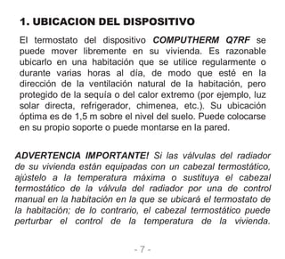 - 7 -
1. UBICACION DEL DISPOSITIVO
El termostato del dispositivo COMPUTHERM Q7RF se
puede mover libremente en su vivienda. Es razonable
ubicarlo en una habitación que se utilice regularmente o
durante varias horas al día, de modo que esté en la
dirección de la ventilación natural de la habitación, pero
protegido de la sequía o del calor extremo (por ejemplo, luz
solar directa, refrigerador, chimenea, etc.). Su ubicación
óptima es de 1,5 m sobre el nivel del suelo. Puede colocarse
en su propio soporte o puede montarse en la pared.
ADVERTENCIA IMPORTANTE! Si las válvulas del radiador
de su vivienda están equipadas con un cabezal termostático,
ajústelo a la temperatura máxima o sustituya el cabezal
termostático de la válvula del radiador por una de control
manual en la habitación en la que se ubicará el termostato de
la habitación; de lo contrario, el cabezal termostático puede
perturbar el control de la temperatura de la vivienda.
 
