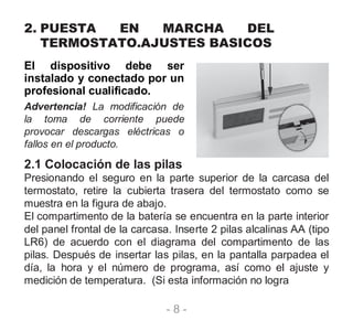 - 8 -
2. PUESTA EN MARCHA DEL
TERMOSTATO.AJUSTES BASICOS
El dispositivo debe ser
instalado y conectado por un
profesional cualificado.
Advertencia! La modificación de
la toma de corriente puede
provocar descargas eléctricas o
fallos en el producto.
2.1 Colocación de las pilas
Presionando el seguro en la parte superior de la carcasa del
termostato, retire la cubierta trasera del termostato como se
muestra en la figura de abajo.
El compartimento de la batería se encuentra en la parte interior
del panel frontal de la carcasa. Inserte 2 pilas alcalinas AA (tipo
LR6) de acuerdo con el diagrama del compartimento de las
pilas. Después de insertar las pilas, en la pantalla parpadea el
día, la hora y el número de programa, así como el ajuste y
medición de temperatura. (Si esta información no logra
 