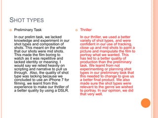 SHOT TYPES
 Preliminary Task
In our prelim task, we lacked
knowledge and experiment in our
shot types and composition of
shots. This meant on the whole
that our shots were mid shots.
This made the film boring to
watch as it was repetitive and
lacked identity or meaning. I
would say we relied heavily on
scripting and narrative to pull us
through. Also, the quality of shot
type was lacking because we
concluded to use an iPhone 7 for
filming, we learnt from this
experience to make our thriller of
a better quality by using a DSLR.
 Thriller
In our thriller, we used a better
variety of shot types, and were
confident in our use of tracking,
close up and mid shots to paint a
picture and manipulate the film to
portray what we wanted. This
has led to a better quality of
production than the preliminary
task. We learnt from not
experimenting or planning shot
types in our preliminary task that
this needed to change to give us
a better final product. We also
made sure the shot types were
relevant to the genre we wished
to portray. In our opinion, we did
that very well.
 
