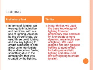 LIGHTING
 In terms of lighting, we
were quite imaginative
and confident with our
use of lighting. As seen
by the screenshots, we
used three point lighting
and low key lighting to
create atmosphere and
allow us to manipulate
the audience into feeling
something due to the
atmosphere that was
created by the lighting.
 In our thriller, we used
the base knowledge of
lighting from our
preliminary task and built
on it to create a more
dynamic, meaningful use
of lighting. We used
diegetic and non diegetic
lighting to good effect.
Including naturalistic
lighting and also used
low key lighting to create
tension.
Preliminary Task Thriller
 