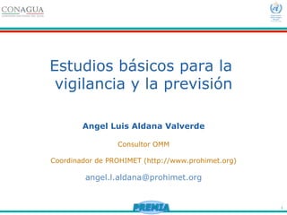 1
Estudios básicos para la
vigilancia y la previsión
Angel Luis Aldana Valverde
Consultor OMM
Coordinador de PROHIMET (http://www.prohimet.org)
angel.l.aldana@prohimet.org
 