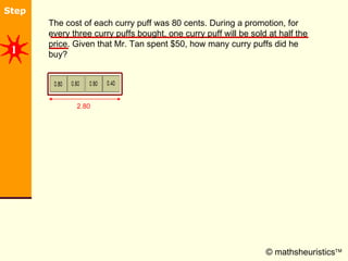 © mathsheuristics  The cost of each curry puff was 80 cents. During a promotion, for every three curry puffs bought, one curry puff will be sold at half the price. Given that Mr. Tan spent $50, how many curry puffs did he buy? 2.80 1 