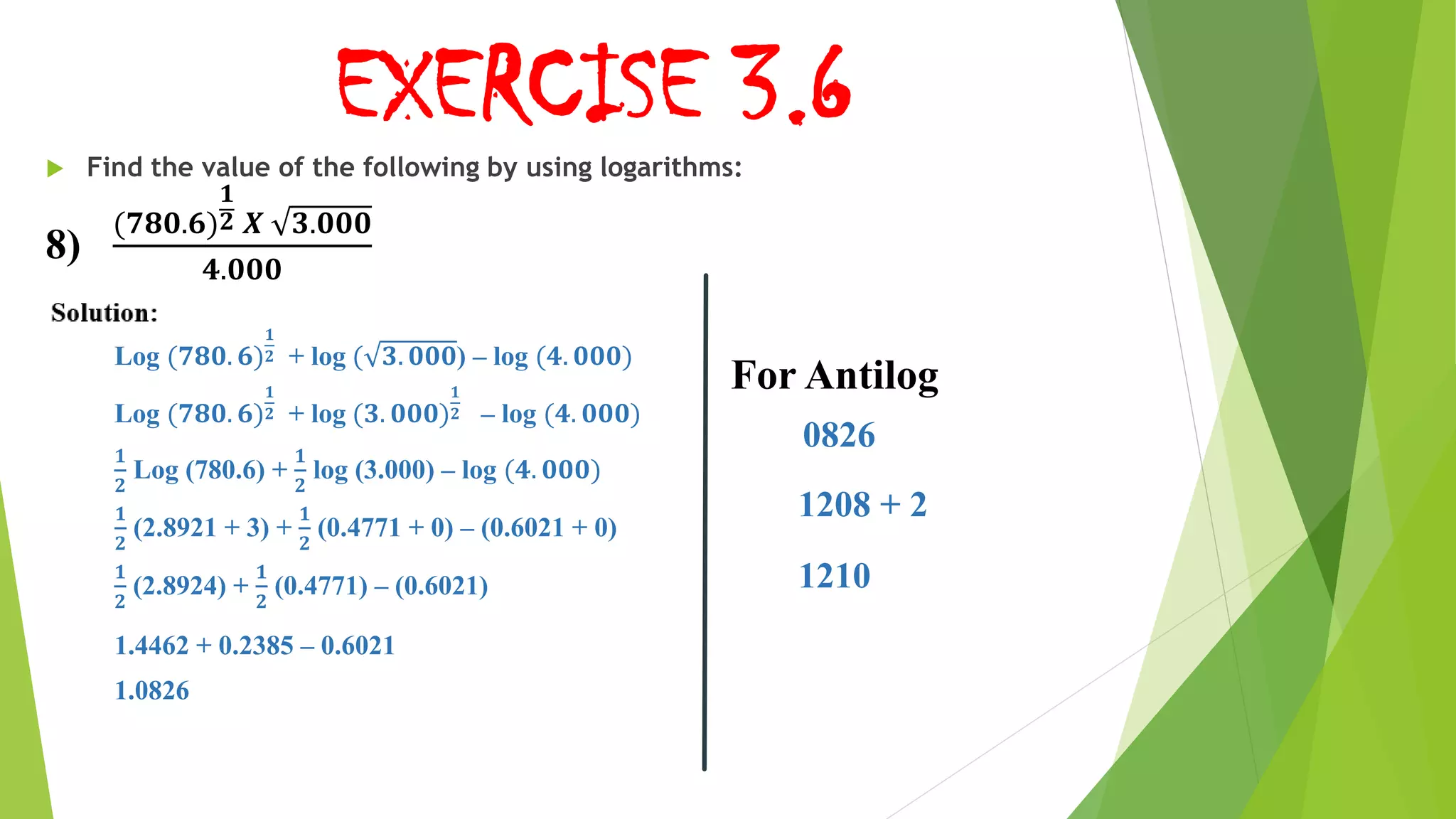 EXERCISE 3.6
 Find the value of the following by using logarithms:
8)
(𝟕𝟖𝟎.𝟔)
𝟏
𝟐 𝑿 𝟑.𝟎𝟎𝟎
𝟒.𝟎𝟎𝟎
Log (𝟕𝟖𝟎. 𝟔)
𝟏
𝟐 + log ( 𝟑. 𝟎𝟎𝟎) – log (𝟒. 𝟎𝟎𝟎)
Log (𝟕𝟖𝟎. 𝟔)
𝟏
𝟐 + log (𝟑. 𝟎𝟎𝟎)
𝟏
𝟐 – log (𝟒. 𝟎𝟎𝟎)
𝟏
𝟐
Log (780.6) +
𝟏
𝟐
log (3.000) – log (𝟒. 𝟎𝟎𝟎)
𝟏
𝟐
(2.8921 + 3) +
𝟏
𝟐
(0.4771 + 0) – (0.6021 + 0)
𝟏
𝟐
(2.8924) +
𝟏
𝟐
(0.4771) – (0.6021)
1.4462 + 0.2385 – 0.6021
1.0826
For Antilog
0826
1208 + 2
1210
 