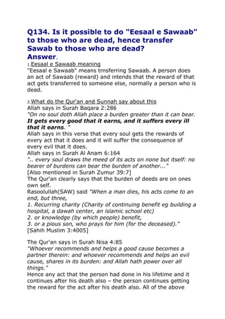 Q134. Is it possible to do "Eesaal e Sawaab"
to those who are dead, hence transfer
Sawab to those who are dead?
Answer.
1.Eesaal

e Sawaab meaning
"Eesaal e Sawaab" means trnsferring Sawaab. A person does
an act of Sawaab (reward) and intends that the reward of that
act gets transferred to someone else, normally a person who is
dead.
2.What

do the Qur'an and Sunnah say about this
Allah says in Surah Baqara 2:286
"On no soul doth Allah place a burden greater than it can bear.
It gets every good that it earns, and it suffers every ill
that it earns. "
Allah says in this verse that every soul gets the rewards of
every act that it does and it will suffer the consequence of
every evil that it does.
Allah says in Surah Al Anam 6:164
".. every soul draws the meed of its acts on none but itself: no
bearer of burdens can bear the burden of another..."
[Also mentioned in Surah Zumur 39:7]
The Qur'an clearly says that the burden of deeds are on ones
own self.
Rasoolullah(SAW) said "When a man dies, his acts come to an
end, but three,
1. Recurring charity (Charity of continuing benefit eg building a
hospital, a dawah center, an islamic school etc)
2. or knowledge (by which people) benefit,
3. or a pious son, who prays for him (for the deceased)."
[Sahih Muslim 3:4005]
The Qur'an says in Surah Nisa 4:85
"Whoever recommends and helps a good cause becomes a
partner therein: and whoever recommends and helps an evil
cause, shares in its burden: and Allah hath power over all
things."
Hence any act that the person had done in his lifetime and it
continues after his death also – the person continues getting
the reward for the act after his death also. All of the above

 