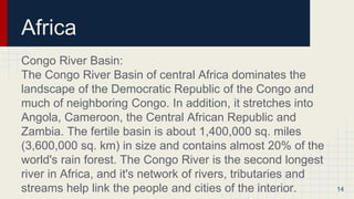Africa
Congo River Basin:
The Congo River Basin of central Africa dominates the
landscape of the Democratic Republic of the Congo and
much of neighboring Congo. In addition, it stretches into
Angola, Cameroon, the Central African Republic and
Zambia. The fertile basin is about 1,400,000 sq. miles
(3,600,000 sq. km) in size and contains almost 20% of the
world's rain forest. The Congo River is the second longest
river in Africa, and it's network of rivers, tributaries and
streams help link the people and cities of the interior. 14
 