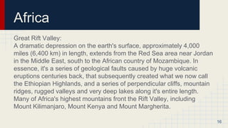 Africa
Great Rift Valley:
A dramatic depression on the earth's surface, approximately 4,000
miles (6,400 km) in length, extends from the Red Sea area near Jordan
in the Middle East, south to the African country of Mozambique. In
essence, it's a series of geological faults caused by huge volcanic
eruptions centuries back, that subsequently created what we now call
the Ethiopian Highlands, and a series of perpendicular cliffs, mountain
ridges, rugged valleys and very deep lakes along it's entire length.
Many of Africa's highest mountains front the Rift Valley, including
Mount Kilimanjaro, Mount Kenya and Mount Margherita.
16
 