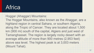 Africa
Hoggar (Ahaggar) Mountains:
The Hoggar Mountains, also known as the Ahaggar, are a
highland region in central Sahara, or southern Algeria,
along the Tropic of Cancer. They are located about 1,500
km (900 mi) south of the capital, Algiers and just west of
Tamanghasset. The region is largely rocky desert with an
average altitude of more than 900 metres (2,953 feet)
above sea level. The highest peak is at 3,003 meters
(Mount Tahat).
17
 