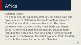 Africa
Kalahari Desert:
It's about 100,000 sq. miles (259,000 sq. km) in size and
covers much of Botswana, the southwestern region of
South Africa and all of western Namibia. The desert
plateau is criss-crossed by dry rivers beds and dense
scrub. A few small mountain ranges are situated here
including the Karas and the Huns. Large herds of wildlife
are found in the Kalahari Gemsbok National Park, located
in South Africa near its border with Namibia.
18
 