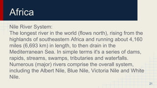Africa
Nile River System:
The longest river in the world (flows north), rising from the
highlands of southeastern Africa and running about 4,160
miles (6,693 km) in length, to then drain in the
Mediterranean Sea. In simple terms it's a series of dams,
rapids, streams, swamps, tributaries and waterfalls.
Numerous (major) rivers comprise the overall system,
including the Albert Nile, Blue Nile, Victoria Nile and White
Nile.
21
 