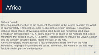 Africa
Sahara Desert:
Covering almost one-third of the continent, the Sahara is the largest desert in the world
at approximately 3,500,000 sq. miles (9,065,000 sq. km) in total size. Topography
includes areas of rock-strew plains, rolling sand dunes and numerous sand seas.
It ranges in elevation from 100 ft. below sea level, to peaks in the Ahaggar and Tibesti
mountains that exceed 11,000 ft. (3,350m). Regional deserts include the Libyan, Nubian
and the Western desert of Egypt, just to the west of the Nile.
Almost completely without rainfall, a few underground rivers flow from the Atlas
Mountains, helping to irrigate isolated oases. In the east, the water's of the Nile help
fertilize smaller parts of the landscape.
23
 