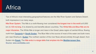 Africa
Two of Africa's most interesting geographical features are the Nile River System and Sahara Desert;
both impressive in so many ways.
Nile River System: The Nile is a north-flowing river considered the longest river in the world at 6,650
km (4,130 mi) long. It is shared by and benefits eleven countries. The White Nile and Blue Nile are its
major tributaries. The White Nile is longer and rises in the Great Lakes region of central Africa, flowing
north from Tanzania to South Sudan. The Blue Nile is the source of most of the water and both rivers
join near Khartoum, Sudan The northern section of the river flows almost entirely through desert, from
Sudan into Egypt. The Nile ends in a large delta that empties into the Mediterranean Sea.
Source: www.worldatlas.com
4
 