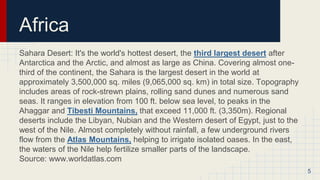 Africa
Sahara Desert: It's the world's hottest desert, the third largest desert after
Antarctica and the Arctic, and almost as large as China. Covering almost one-
third of the continent, the Sahara is the largest desert in the world at
approximately 3,500,000 sq. miles (9,065,000 sq. km) in total size. Topography
includes areas of rock-strewn plains, rolling sand dunes and numerous sand
seas. It ranges in elevation from 100 ft. below sea level, to peaks in the
Ahaggar and Tibesti Mountains, that exceed 11,000 ft. (3,350m). Regional
deserts include the Libyan, Nubian and the Western desert of Egypt, just to the
west of the Nile. Almost completely without rainfall, a few underground rivers
flow from the Atlas Mountains, helping to irrigate isolated oases. In the east,
the waters of the Nile help fertilize smaller parts of the landscape.
Source: www.worldatlas.com
5
 
