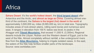 Africa
Sahara Desert: It's the world's hottest desert, the third largest desert after
Antarctica and the Arctic, and almost as large as China. Covering almost one-
third of the continent, the Sahara is the largest (hot) desert in the world at
approximately 3,500,000 sq. miles (9,065,000 sq. km) in total size. Topography
includes areas of rock-strewn plains, rolling sand dunes and numerous sand
seas. It ranges in elevation from 100 ft. below sea level, to peaks in the
Ahaggar and Tibesti Mountains, that exceed 11,000 ft. (3,350m). Regional
deserts include the Libyan, Nubian and the Western desert of Egypt, just to the
west of the Nile. Almost completely without rainfall, a few underground rivers
flow from the Atlas Mountains, helping to irrigate isolated oases. In the east,
the waters of the Nile help fertilize smaller parts of the landscape.
Source: www.worldatlas.com
6
 
