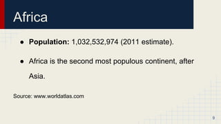 Africa
● Population: 1,032,532,974 (2011 estimate).
● Africa is the second most populous continent, after
Asia.
Source: www.worldatlas.com
9
 