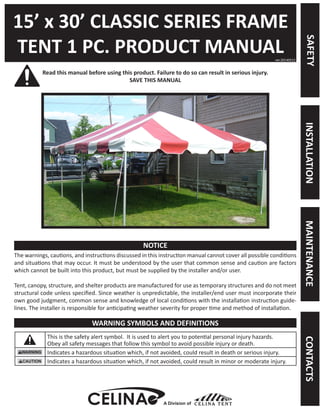 15’ x 30’ CLASSIC SERIES FRAME 
TENT 1 PC. PRODUCT MANUAL 
Read this manual before using this product. Failure to do so can result in serious injury. 
SAVE THIS MANUAL 
The warnings, cautions, and instructions discussed in this instruction manual cannot cover all possible conditions and situations that may occur. It must be understood by the user that common sense and caution are factors which cannot be built into this product, but must be supplied by the installer and/or user. 
Tent, canopy, structure, and shelter products are manufactured for use as temporary structures and do not meet structural code unless specified. Since weather is unpredictable, the installer/end user must incorporate their own good judgment, common sense and knowledge of local conditions with the installation instruction guidelines. The installer is responsible for anticipating weather severity for proper time and method of installation. 
This is the safety alert symbol. It is used to alert you to potential personal injury hazards. 
Obey all safety messages that follow this symbol to avoid possible injury or death. 
Indicates a hazardous situation which, if not avoided, could result in death or serious injury. 
Indicates a hazardous situation which, if not avoided, could result in minor or moderate injury. 
ver.20140512 
NOTICE 
WARNING SYMBOLS AND DEFINITIONS 
A Division of 
SAFETY 
MAINTENANCE 
INSTALLATION 
CONTACTS  