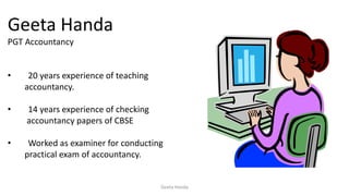 Geeta Handa
PGT Accountancy
• 20 years experience of teaching
accountancy.
• 14 years experience of checking
accountancy papers of CBSE
• Worked as examiner for conducting
practical exam of accountancy.
Geeta Handa
 