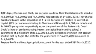 Q87 Asgar, Chaman and Dholu are partners in a firm. Their Capital Accounts stood at
Rs.6,00,000; Rs.5,00,000 and Rs.4,00,000 respectively on 1st April, 2019. They shared
Profit and Losses in the proportion of 4 : 2 : 3. Partners are entitled to interest on
capital @8% per annum and salary to Chaman and Dholu @Rs.7,000 per month and
Rs.10,000 per quarter respectively as per the provision of the Partnership Deed.
Dholu’s share of profit (excluding interest on capital but including salary) is
guaranteed at a minimum of Rs.1,10,000 p.a. Any deficiency arising on that account
shall be met by Asgar. The profit for the year ended 31st march,2020 amounted to
Rs.4,24,000.
Prepare Profit and Loss Appropriation Account for the year ended 31st March,2020.
Geeta Handa
 