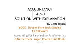 ACCOUNTANCY
CLASS-XII
SOLUTION WITH EXPLANATION
By Geeta Handa
BOOK : Double Entry Book Keeping
T.S.GREWAL’S
Accounting For Partnership- Fundamentals
Q 87: Partners : Asgar ,Chaman and Dholu
Geeta Handa
 