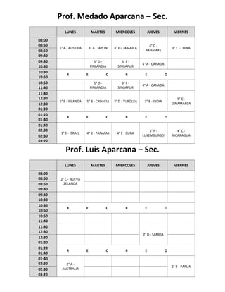 Prof. Medado Aparcana – Sec.
LUNES MARTES MIERCOLES JUEVES VIERNES
08:00
08:50
5° A - AUSTRIA 3° A - JAPON 4° F – JAMAICA
4° D -
BAHAMAS
3° C - CHINA
08:50
09:40
09:40
10:30
5° D -
FINLANDIA
3° F -
SINGAPUR
4° A - CANADA
10:30
10:50
R E C R E O
10:50
11:40
5° D -
FINLANDIA
3° F -
SINGAPUR
4° A - CANADA
11:40
12:30
5° E - IRLANDA 5° B - CROACIA 3° D - TURQUIA 3° B - INDIA
5° C -
DINAMARCA12:30
01:20
01:20
01:40
R E C R E O
01:40
02:30
3° E - ISRAEL 4° B - PANAMA 4° E - CUBA
5° F -
LUXEMBURGO
4° C -
NICARAGUA02:30
03:20
Prof. Luis Aparcana – Sec.
LUNES MARTES MIERCOLES JUEVES VIERNES
08:00
08:50 2° C - NUEVA
ZELANDA08:50
09:40
09:40
10:30
10:30
10:50
R E C R E O
10:50
11:40
11:40
12:30
2° D - SAMOA
12:30
01:20
01:20
01:40
R E C R E O
01:40
02:30 2° A -
AUSTRALIA
2° B - PAPUA
02:30
03:20
 