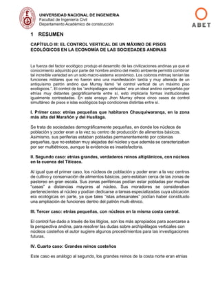 UNIVERSIDAD NACIONAL DE INGENIERIA
Facultad de Ingeniería Civil
Departamento Académico de construcción
1 RESUMEN
CAPÍTULO III: EL CONTROL VERTICAL DE UN MÁXIMO DE PISOS
ECOLÓGICOS EN LA ECONOMÍA DE LAS SOCIEDADES ANDINAS
La fuerza del factor ecológico produjo el desarrollo de las civilizaciones andinas ya que el
conocimiento adquirido por parte del hombre andino del medio ambiente permitió combinar
tal increíble variedad en un solo macro-sistema económico. Los colonos mitmaq tenían las
funciones militares que no fueron sino una manifestación tardía y muy alterada de un
antiquísimo patrón andino que Murray llamó “el control vertical de un máximo piso
ecológicos.”. El control de los “archipiélagos verticales” era un ideal andino compartido por
etnías muy distantes geográficamente entre sí, esto implicaría formas institucionales
igualmente contrastadas. En este ensayo Jhon Murray ofrece cinco casos de control
simultáneo de pisos e islas ecológicos bajo condiciones distintas entre sí.
I. Primer caso: etnias pequeñas que habitaron Chauquiwaranqa, en la zona
más alta del Marañón y del Huallaga.
Se trata de sociedades demográficamente pequeñas, en donde los núcleos de
población y poder eran a la vez su centro de producción de alimentos básicos.
Asimismo, sus periferias estaban pobladas permanentemente por colonias
pequeñas, que no estaban muy alejadas del núcleo y que además se caracterizaban
por ser multiétnicos, aunque la evidencia es insatisfactoria.
II. Segundo caso: etnias grandes, verdaderos reinos altiplánicos, con núcleos
en la cuenca del Titicaca.
Al igual que el primer caso, los núcleos de población y poder eran a la vez centros
de cultivo y conservación de alimentos básicos, pero estaban cerca de las zonas de
pastoreo en gran escala. Sus zonas periféricas podían estar pobladas por muchas
“casas” a distancias mayores al núcleo. Sus moradores se consideraban
pertenecientes al núcleo y podían dedicarse a tareas especializadas cuya ubicación
era ecológicas en parte, ya que tales “islas artesanales” podían haber constituido
una ampliación de funciones dentro del patrón multi-étnico.
III. Tercer caso: etnias pequeñas, con núcleos en la misma costa central.
El control fue dado a través de los litigios, son los más apropiados para acercarse a
la perspectiva andina, para resolver las dudas sobre archipiélagos verticales con
núcleos costeños el autor sugiere algunos procedimientos para las investigaciones
futuras.
IV. Cuarto caso: Grandes reinos costeños
Este caso es análogo al segundo, los grandes reinos de la costa norte eran etnias
 