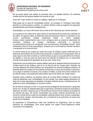 UNIVERSIDAD NACIONAL DE INGENIERIA
Facultad de Ingeniería Civil
Departamento Académico de construcción
No se puede decidir qué versión se acercaba más a la realidad histórica. Es suficiente
resaltar que los tres grupos estaban de acuerdo en que:
Antes del “Ynga” existía un núcleo en Collique, regido por el “Collicapa”.
Este puede ser un caso de “archipiélago vertical”, sin embargo, el “Collicapa” pudo haber
ejercido un control externo y político, no vertical. Debido a esto se sugieren los siguientes
procedimientos para fututas investigaciones.
Arqueológico: La nueva información de la costa es tan instructiva que merece atención.
Los cambios en los valles de la costa central, la importancia de los productos cultivados en
los valles. En algunos valles, la distancias entre los productos marinos y cultivados no era
mucha, permitiendo múltiple explotación desde un centro poblado.
Aunque existen asentamientos que no son contiguos, pero se explica la adquisición de
productos mediante en trueque, intercambio ceremonial y comercio.
La autosuficiencia podría ser comparada a los que llamamos “archipiélago vertical”. Sería
interesante variar el rumbo arqueológico, empezar por lo confirmado por fuentes escritas e
ir excavando en la zona de Quivi.
El control inicial de los cocales por parte del yunga de Collique queda confirmado por el
testimonio etnohistórico de los informantes guancayo y sugerido por la arqueología. Pero la
duda sigue en pie sobre si existía un control vertical, ya que no se puede afirmar si el tributo
de algodón y coca por parte de Quivi hacia los señores de Collique era un intercambio
normal de dos segmentos apartados de lo que eran “todos unos”.
Suponiendo que los testimonios citados reflejen parte de la realidad histórica al principio los
cocales fueron de los Collique, pero el rio no solo fue de los Yungas solos. Además, los
recursos alejados del núcleo debieron ser compartidos por razones ecológicos-políticas. El
deslinde determina cuales son los andenes, bocatomas y surcos que le tocaba a cada etnia.
Los yungas ni pierden el acceso a los cocales y frutales, a pesar de la tensa relación con
las demás etnias y principalmente todos sabían que no las darían por ningún dinero.
Grandes reinos costeños, los grandes reinos de la costa Norte contaban con cientos de
miles de habitantes, eran “archipiélagos” en otro sentido. Sus valles regados alineados a lo
largo de la costa separados por desiertos, formaban distintos reinos y confederaciones. No
sabemos si hubo archipiélagos en el primer sentido.
No se trata de averiguar si hubo o no guarniciones protegiendo las bocatomas o gargantas
de los ríos, el riego es indispensable para la agricultura, fomenta la puesta de avanzadas y
defensas, de hecho, sabemos que el Tahuantinsuyo domino reinos costeros al privarles de
las fuentes del agua. No hemos comprobado que existan colonias permanentes en la
serranía a través de las cuales las sociedades costeñas podían tener acceso a pastizales,
minas de cobre, cocales, miel de la selva, etc. La evidencia no es suficiente y el cuarto caso
queda como hipotético.
Al expandirse el Tahuantinsuyo hallo viva resistencia en Cajamarca, esto no indica
presencia de archipiélagos, pero quizá separe una región Chimú-Cajamarca donde
concentrar la investigación.
 