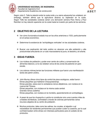 UNIVERSIDAD NACIONAL DE INGENIERIA
Facultad de Ingeniería Civil
Departamento Académico de construcción
Según Julio C. Tello la relación entre la costa norte y su sierra adyacente fue unilateral, sin
embargo, también afirma que la agricultura alcanzo su esplendor en la costa.
Según Tello las sociedades costeras serian una derivación serrana Para Henry y Paul
Reichlen no hay relación aparente con la costa hasta la invasión por parte de los serranos.
2 OBJETIVO DE LA LECTURA
❖ Ver cómo funcionaba el estado inca en los años anteriores a 1533, particularmente
en el campo económico.
❖ Determinar la existencia de “archipiélagos verticales” en las sociedades costeras.
❖ Buscar una explicación del éxito andino en alcanzar una alta población y alta
productividad articulando en un solo macrosistema la puna, el desierto y el oriente.
3 IDEAS FUERZA
❖ Los núcleos de población y poder eran centro de cultivo y conservación de
alimentos básicos y a la vez estaban cerca de las zonas de pastoreo en gran
escala.
❖ Los colonos mitmaq tenían las funciones militares que fueron una manifestación
tardía del patrón andino.
❖ John Murray ofrece cinco tipos de control de pisos ecológicos, estás fueron:
Etnias pequeñas que habitaron Chauquiwaranqa.
Etnias grandes, estos eran lo verdaderos reinos altiplánicos, con núcleos en la
cuenca del Titicaca.
Etnias pequeñas, con núcleos en la misma costa central.
Grandes reinos costeños
Etnias pequeñas, con núcleos en la montaña, aparentemente sin archipiélagos.
❖ A pesar de que los chupaychu o yacha no constituían sino unos cuantos miles de
unidades domésticas, controlaban a través de colonias permanentes varios
recursos alejados de su centro de población.
❖ Muchos productos, tales como las salinas, los cocales, el algodón o ají
necesitaban de residentes permanentes que puedan cuidar su cosecha, por lo cual
confraternizaban entre etnias con intereses particulares para el cuidado de los
productos.
 