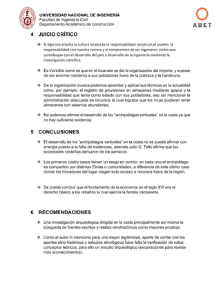 UNIVERSIDAD NACIONAL DE INGENIERIA
Facultad de Ingeniería Civil
Departamento Académico de construcción
4 JUICIO CRÍTICO
❖ Si algo nos enseña la cultura incaica es la responsabilidad social con el pueblo, la
responsabilidad con nuestra carrera y el compromiso de ser ingenieros civiles que
contribuyan con el desarrollo del país y desarrollo de la ingeniería mediante la
investigación científica.
❖ Es increíble como es que en el incanato se dio la organización del imperio, y a pesar
de ser enorme mantenía a sus pobladores fuera de la pobreza y la hambruna.
❖ De la organización incaica podemos aprender y aplicar sus técnicas en la actualidad
como, por ejemplo: el registro de provisiones en almacenes mediante quipus y la
responsabilidad que tenía como estado con sus pobladores, eso sin mencionar la
administración adecuada de recursos la cual lograba que los incas pudieran tener
almacenes con reservas abundantes.
❖ No podemos afirmar el desarrollo de los “archipiélagos verticales” en la costa ya que
no hay suficiente evidencia.
5 CONCLUSIONES
❖ El desarrollo de los “archipiélagos verticales” en la costa no se puede afirmar con
energía puesto a la falta de evidencias, además Julio C. Tello afirma que las
sociedades costeñas derivaron de los serranos.
❖ Los primeros cuatro casos tienen un rasgo en común, en cada uno el archipiélago
es compartido por distintas Etnias o comunidades, a diferencia de este último caso
donde los moradores del lugar niegan todo acceso a recursos fuera de la región.
❖ Se puede concluir que el fundamento de la economía en el siglo XVI era el
derecho básico a los rebaños la cual ejercía la familia campesina.
6 RECOMENDACIONES
❖ Una investigación arqueológica dirigida en la costa principalmente así mismo la
búsqueda de fuentes escritas y relatos etnohistóricos como mayores pruebas.
❖ Como el autor lo menciona para una mayor legitimidad, aparte de contar con los
aportes etno-históricos y estudios etnológicos hace falta la verificación de estos
conceptos teóricos, para ello un estudio arqueológico (excavaciones para revelar
más acontecimientos).
 