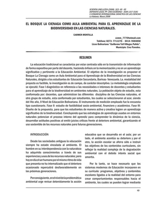 49
SCIENTIA UNELLEZEA (2008). 3(2): 49 - 65
DEPOSITO LEGAL PP: 2001102BA963 - ISSN 1317-5181
V CONGRESO INTERNACIONAL DIDÁCTICA DE LAS CIENCIAS
La Habana, Marzo 2008
EL BOSQUE LA CIENAGA COMO AULA AMBIENTAL PARA EL APRENDIZAJE DE LA
BIODIVERSIDAD EN LAS CIENCIAS NATURALES.
CARMEN MONTILLA
cemm_777@hotmail.com
Teléfono: 0273- 7711270 - 0414- 9504850
Liceo Bolivariano “Guillermo Tell Villegas Pulido”.
Municipio: Cruz Paredes.
RESUMEN
La educación tradicional se caracteriza por estar centrada sólo en la transmisión de información
de forma expositiva por parte del docente, haciendo énfasis en la memorización y no en un aprendizaje
significativo y pertinente a la Educación Ambiental. El objetivo de la investigación es proponer el
Bosque La Cienaga como un Aula Ambiental para el Aprendizaje de la Biodiversidad en las Ciencias
Naturales, dirigido a los estudiantes de Educación Secundaria, Barinas- Venezuela. La. modalidad del
proyecto es factible, la investigación es de campo, de carácter descriptivo. La metodología empleada
se ejecutó: Fase I diagnóstico en referencia a las necesidades e intereses de docentes y estudiantes
para el aprendizaje de la biodiversidad en ambientes naturales. La población objeto de estudio, esta
conformada por: docentes, que administran las diferentes disciplina de las Ciencias naturales, el
otro grupo de estudio, esta conformado por estudiantes, los cuales se seleccionaron al azar, siendo
del 4to año, II Nivel de Educación Bolivariana. El instrumento de medición empleado fue la encuesta
tipo cuestionario. Fase II: estudio de factibilidad socio-ambiental, financiero y académico. Fase III:
Diseño de la propuesta, para que los estudiantes de manera activa y creativa logren un aprendizaje
significativo de la biodiversidad. Concluyendo que las estrategias de aprendizaje usadas en entornos
naturales potencian el proceso interno del aprendiz para comprender la dinámica de la ciencia,
desarrollar actitudes positivas al emitir juicios críticos frente al deterioro ambiental, garantizando el
uso sostenible de los recursos naturales para futuras generaciones.
INTRODUCCIÓN
Desde las sociedades antiguas la educación
siempre ha estado vinculada al ambiente. El
hombre en su interdependencia con la naturaleza
ha adquirido conocimientos a través de sus
experienciasyusosdelosrecursosnaturales;pero
hoyendíaelserhumanoporelmismoritmodevida
que presenta no ha internalizado que el deterioro
ocasionado repercutirá desfavorablemente en
las próximas generaciones.
Porconsiguiente,enelniveldelaproblemática
ambiental urge revisar detenidamente la acción
educativa que se desarrolla en el aula; por un
lado, el ambiente acentúa su deterioro y por el
otro, la acción escolar se aferra sólo a instruir
los objetivos de los contenidos curriculares, sin
reflejar la realidad compleja de la degradación
ambiental con el debido interés social que
amerita.
Por lo tanto, se hace necesario que los
sistemas modernos de Educación incorporen en
su currículo: programas, objetivos y contenidos
escolares ligados a la realidad del entorno para
crear comportamientos responsables hacia el
ambiente, los cuales se pueden lograr mediante
 