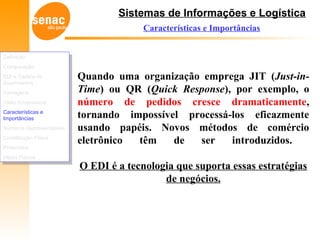 Sistemas de Informações e Logística
Características e Importâncias
Quando uma organização emprega JIT (Just-in-
Time) ou QR (Quick Response), por exemplo, o
número de pedidos cresce dramaticamente,
tornando impossível processá-los eficazmente
usando papéis. Novos métodos de comércio
eletrônico têm de ser introduzidos.
O EDI é a tecnologia que suporta essas estratégias
de negócios.
Definição
Comparação
EDI e Cadeia de
Suprimentos
Vantagens
Visão Empresarial
Características e
Importâncias
Números Representativos
Constituição Física
Protocolos
Meios Físicos
Definição
Comparação
EDI e Cadeia de
Suprimentos
Vantagens
Visão Empresarial
Características e
Importâncias
Números Representativos
Constituição Física
Protocolos
Meios Físicos
 