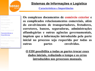 Sistemas de Informações e Logística
Características e Importâncias
Os complexos documentos de comércio exterior e
os complicados relacionamentos comerciais, além
do envolvimento de transportadores, fretadores,
corretores, bancos, seguradoras, administrações
alfandegárias e outras agências governamentais,
impõem que a informação introduzida pela parte
inicial no processo seja requerida por todas as
outras partes envolvidas.
O EDI possibilita a todas as partes trocar esses
dados iniciais, reduzindo o tempo e os erros
introduzidos nos processos manuais.
Definição
Comparação
EDI e Cadeia de
Suprimentos
Vantagens
Visão Empresarial
Características e
Importâncias
Números Representativos
Constituição Física
Protocolos
Meios Físicos
Definição
Comparação
EDI e Cadeia de
Suprimentos
Vantagens
Visão Empresarial
Características e
Importâncias
Números Representativos
Constituição Física
Protocolos
Meios Físicos
 