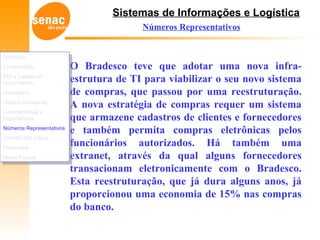 Sistemas de Informações e Logística
Números Representativos
O Bradesco teve que adotar uma nova infra-
estrutura de TI para viabilizar o seu novo sistema
de compras, que passou por uma reestruturação.
A nova estratégia de compras requer um sistema
que armazene cadastros de clientes e fornecedores
e também permita compras eletrônicas pelos
funcionários autorizados. Há também uma
extranet, através da qual alguns fornecedores
transacionam eletronicamente com o Bradesco.
Esta reestruturação, que já dura alguns anos, já
proporcionou uma economia de 15% nas compras
do banco.
Definição
Comparação
EDI e Cadeia de
Suprimentos
Vantagens
Visão Empresarial
Características e
Importâncias
Números Representativos
Constituição Física
Protocolos
Meios Físicos
Definição
Comparação
EDI e Cadeia de
Suprimentos
Vantagens
Visão Empresarial
Características e
Importâncias
Números Representativos
Constituição Física
Protocolos
Meios Físicos
 