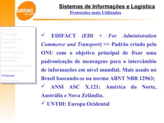 Sistemas de Informações e Logística
Protocolos mais Utilizados
 EDIFACT (EDI + For Administration
Commerce and Transport) >> Padrão criado pela
ONU com o objetivo principal de fixar uma
padronização de mensagens para o intercâmbio
de informações em nível mundial. Mais usado no
Brasil baseando-se na norma ABNT NBR 12963;
 ANSI ASC X.121: América do Norte,
Austrália e Nova Zelândia.
 UNTDI: Europa Ocidental
Definição
Comparação
EDI e Cadeia de
Suprimentos
Vantagens
Visão Empresarial
Características e
Importâncias
Números Representativos
Constituição Física
Protocolos
Meios Físicos
Definição
Comparação
EDI e Cadeia de
Suprimentos
Vantagens
Visão Empresarial
Características e
Importâncias
Números Representativos
Constituição Física
Protocolos
Meios Físicos
 